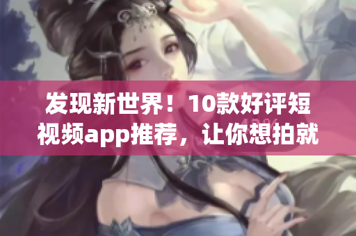 发现新世界！10款好评短视频app推荐，让你想拍就拍，想分享就分享！