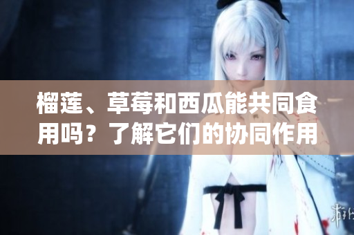 榴莲、草莓和西瓜能共同食用吗？了解它们的协同作用和注意事项(1)