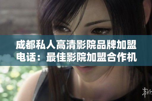 成都私人高清影院品牌加盟电话：最佳影院加盟合作机会
