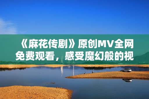 《麻花传剧》原创MV全网免费观看，感受魔幻般的视听盛宴