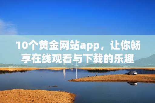 10个黄金网站app，让你畅享在线观看与下载的乐趣
