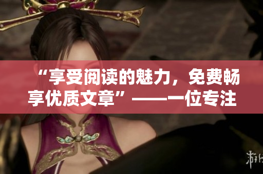 “享受阅读的魅力，免费畅享优质文章”——一位专注编辑的笔下世界