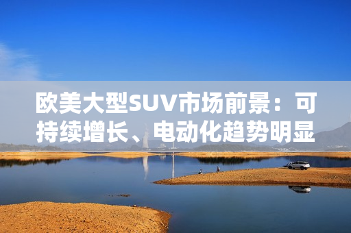 欧美大型SUV市场前景：可持续增长、电动化趋势明显