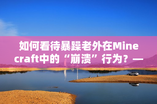 如何看待暴躁老外在Minecraft中的“崩溃”行为？——关于游戏与情绪的探讨