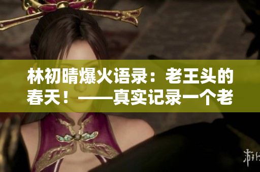 林初晴爆火语录：老王头的春天！——真实记录一个老人的希望和坚持