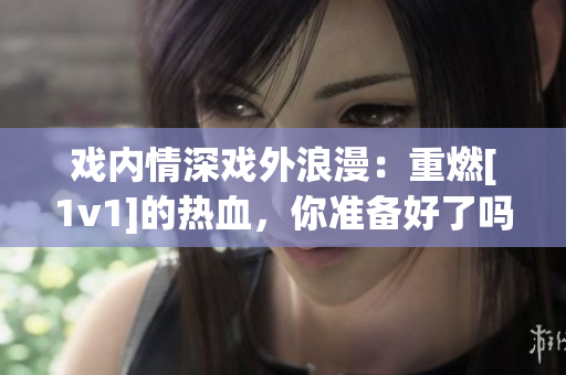 戏内情深戏外浪漫：重燃[1v1]的热血，你准备好了吗？