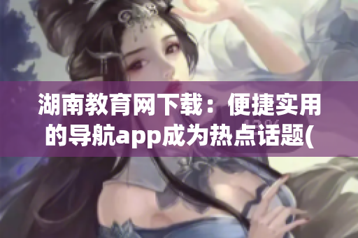 湖南教育网下载：便捷实用的导航app成为热点话题(1)