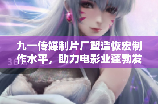 九一传媒制片厂塑造恢宏制作水平，助力电影业蓬勃发展