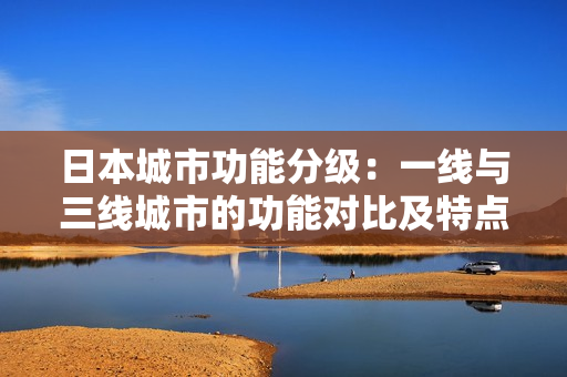 日本城市功能分级：一线与三线城市的功能对比及特点解析