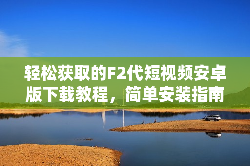 轻松获取的F2代短视频安卓版下载教程，简单安装指南等你来探索(1)