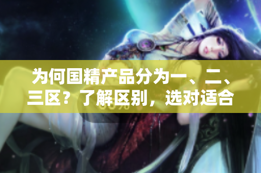 为何国精产品分为一、二、三区？了解区别，选对适合自己的产品