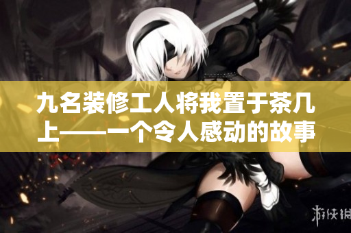 九名装修工人将我置于茶几上——一个令人感动的故事