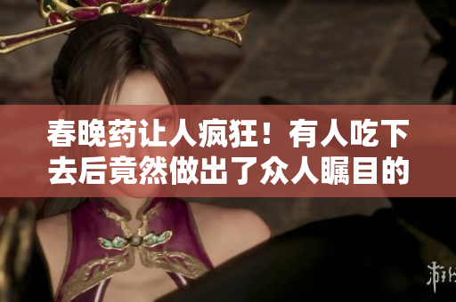 春晚药让人疯狂！有人吃下去后竟然做出了众人瞩目的举动！