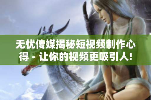 无忧传媒揭秘短视频制作心得 - 让你的视频更吸引人!