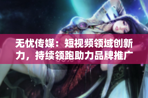 无忧传媒：短视频领域创新力，持续领跑助力品牌推广