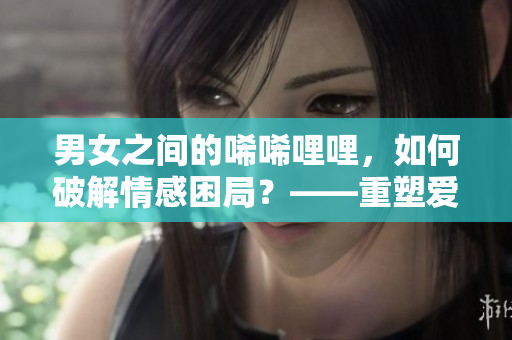 男女之间的唏唏哩哩，如何破解情感困局？——重塑爱情模式的方法指南