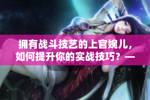 拥有战斗技艺的上官婉儿，如何提升你的实战技巧？——实用指南