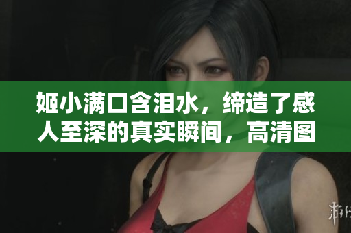 姬小满口含泪水，缔造了感人至深的真实瞬间，高清图片尽现情感唯美