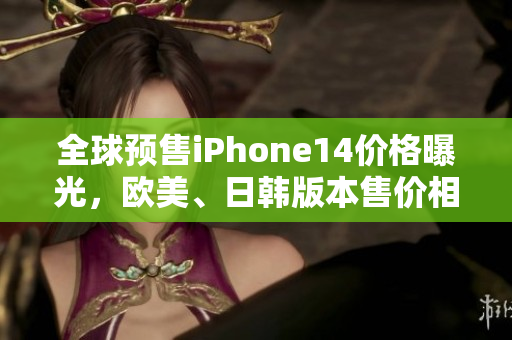 全球预售iPhone14价格曝光，欧美、日韩版本售价相差不大！