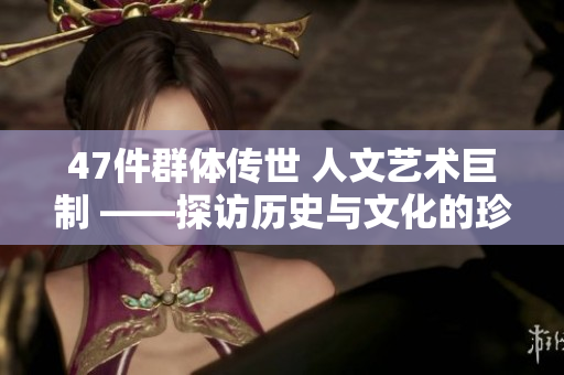 47件群体传世 人文艺术巨制 ——探访历史与文化的珍贵之作