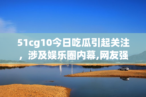 51cg10今日吃瓜引起关注，涉及娱乐圈内幕,网友强烈关注!(1)