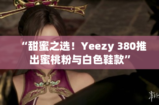 “甜蜜之选！Yeezy 380推出蜜桃粉与白色鞋款”