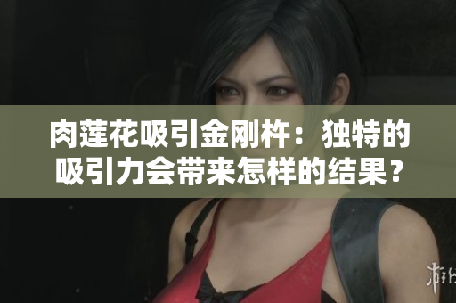肉莲花吸引金刚杵：独特的吸引力会带来怎样的结果？