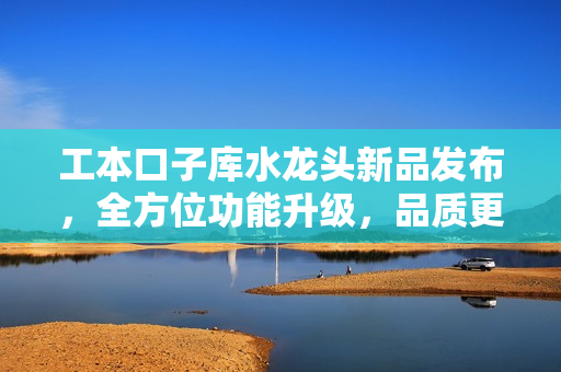 工本口子库水龙头新品发布，全方位功能升级，品质更上一层楼