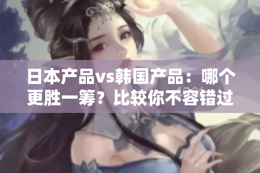 日本产品vs韩国产品：哪个更胜一筹？比较你不容错过