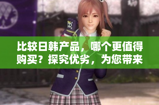 比较日韩产品，哪个更值得购买？探究优劣，为您带来解析