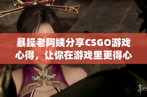 暴躁老阿姨分享CSGO游戏心得，让你在游戏里更得心应手(1)