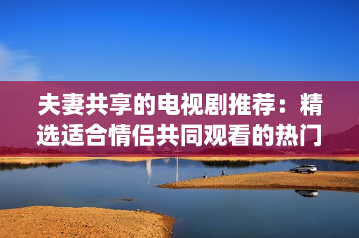 夫妻共享的电视剧推荐：精选适合情侣共同观看的热门剧集(1)