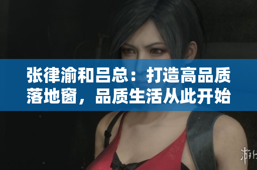 张律渝和吕总：打造高品质落地窗，品质生活从此开始