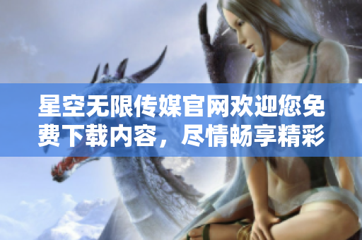 星空无限传媒官网欢迎您免费下载内容，尽情畅享精彩时刻