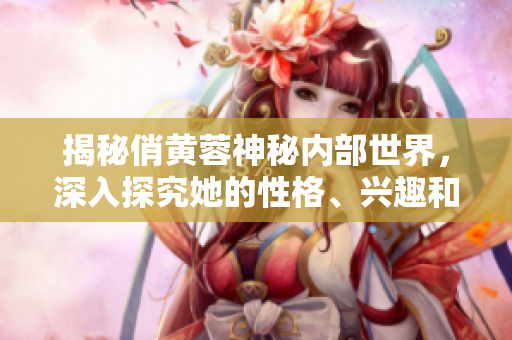 揭秘俏黄蓉神秘内部世界，深入探究她的性格、兴趣和生活习惯