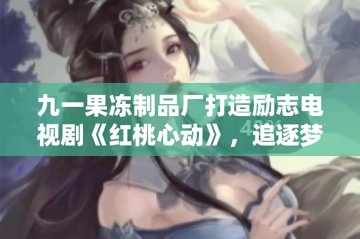 九一果冻制品厂打造励志电视剧《红桃心动》，追逐梦想赢得人心
