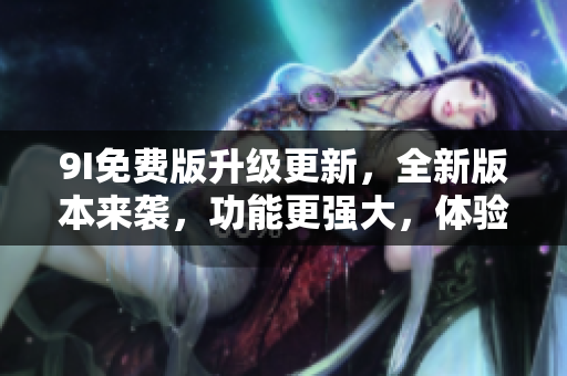 9I免费版升级更新，全新版本来袭，功能更强大，体验更丰富