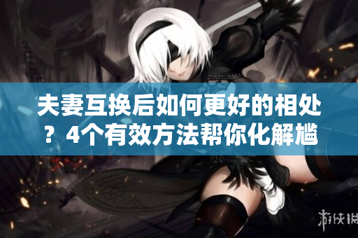 夫妻互换后如何更好的相处？4个有效方法帮你化解尴尬