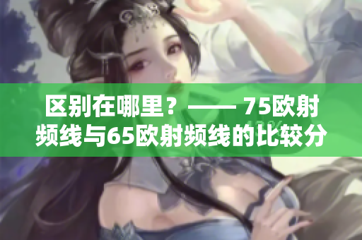 区别在哪里？—— 75欧射频线与65欧射频线的比较分析