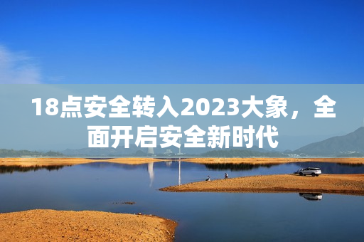 18点安全转入2023大象，全面开启安全新时代