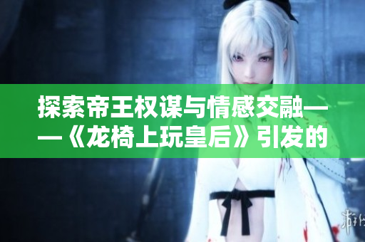 探索帝王权谋与情感交融——《龙椅上玩皇后》引发的感悟与思考
