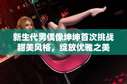新生代男偶像坤坤首次挑战甜美风格，绽放优雅之美