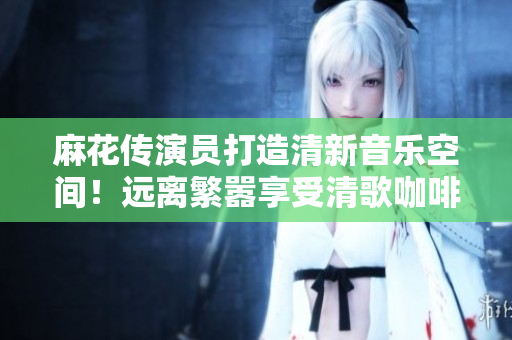 麻花传演员打造清新音乐空间！远离繁嚣享受清歌咖啡屋的心灵抚慰