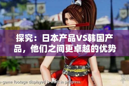 探究：日本产品VS韩国产品，他们之间更卓越的优势是什么？