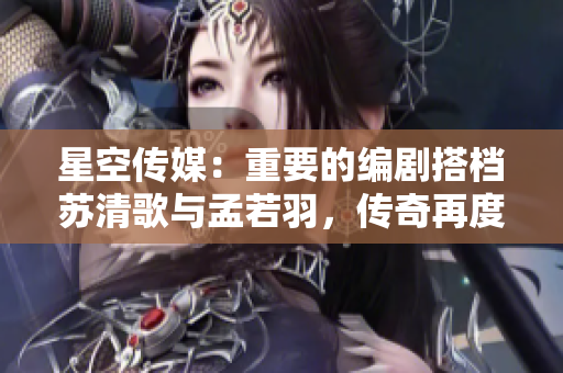 星空传媒：重要的编剧搭档苏清歌与孟若羽，传奇再度绽放