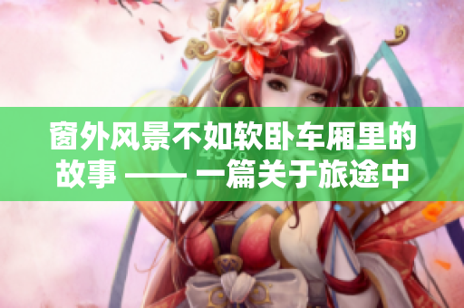 窗外风景不如软卧车厢里的故事 —— 一篇关于旅途中故事的感悟