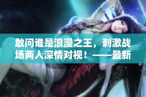 敢问谁是浪漫之王，刺激战场两人深情对视！——最新浪漫视频曝光！