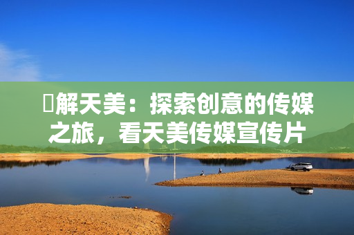 瞭解天美：探索创意的传媒之旅，看天美传媒宣传片