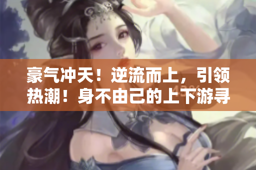 豪气冲天！逆流而上，引领热潮！身不由己的上下游寻宝小说热播