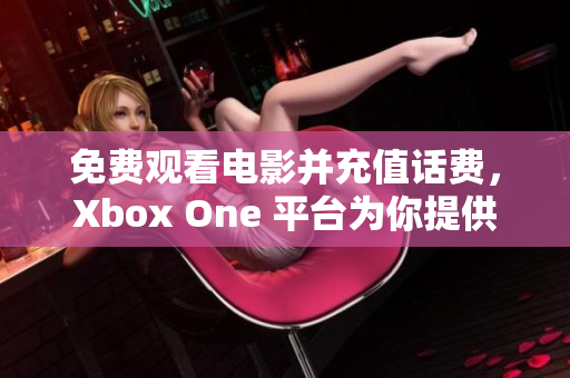 免费观看电影并充值话费，Xbox One 平台为你提供新体验